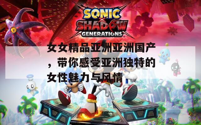 女女精品亚洲亚洲国产，带你感受亚洲独特的女性魅力与风情