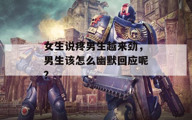 女生说疼男生越来劲，男生该怎么幽默回应呢？