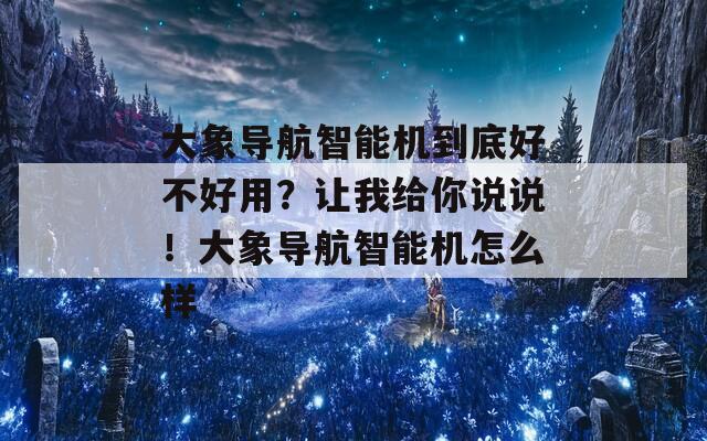 大象导航智能机到底好不好用？让我给你说说！大象导航智能机怎么样