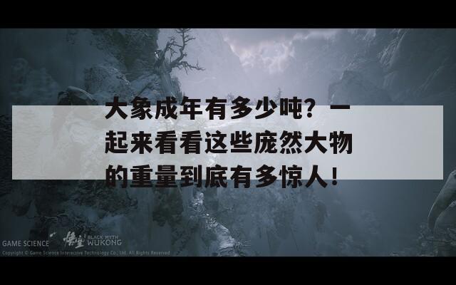 大象成年有多少吨？一起来看看这些庞然大物的重量到底有多惊人！
