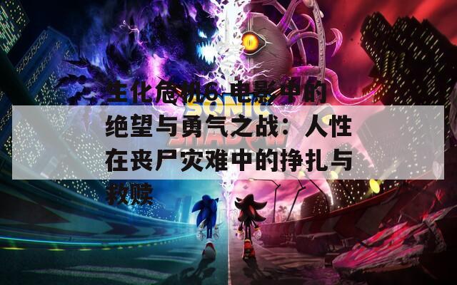 生化危机6 电影中的绝望与勇气之战：人性在丧尸灾难中的挣扎与救赎