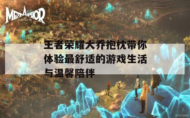 王者荣耀大乔抱枕带你体验最舒适的游戏生活与温馨陪伴