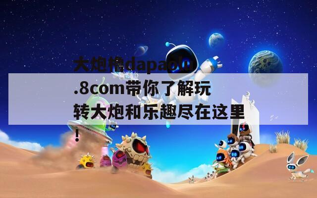 大炮橹dapaolu.8com带你了解玩转大炮和乐趣尽在这里！