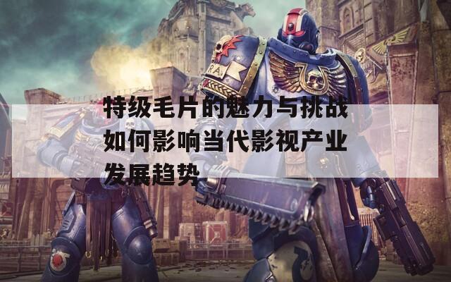 特级毛片的魅力与挑战如何影响当代影视产业发展趋势