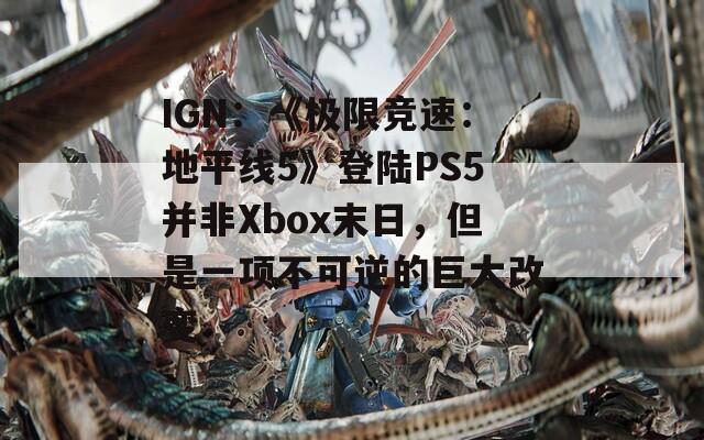 IGN：《极限竞速：地平线5》登陆PS5并非Xbox末日，但是一项不可逆的巨大改变