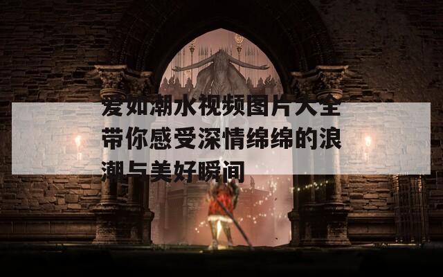 爱如潮水视频图片大全带你感受深情绵绵的浪潮与美好瞬间