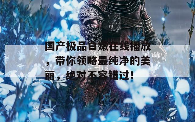 国产极品白嫩在线播放，带你领略最纯净的美丽，绝对不容错过！