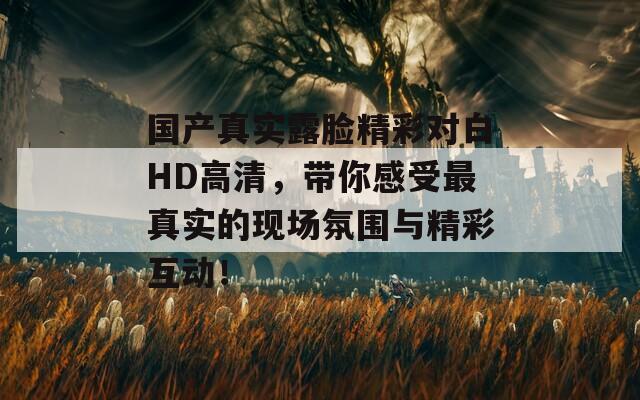 国产真实露脸精彩对白HD高清，带你感受最真实的现场氛围与精彩互动！
