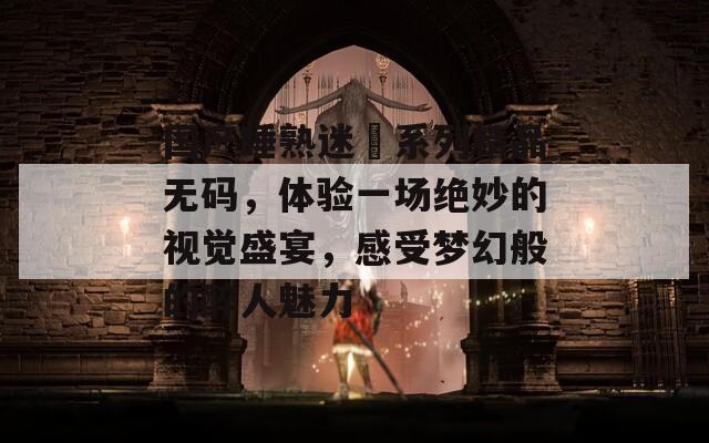 国产睡熟迷奷系列精品无码，体验一场绝妙的视觉盛宴，感受梦幻般的醉人魅力