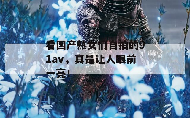 看国产熟女们自拍的91av，真是让人眼前一亮！