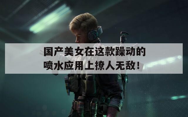 国产美女在这款躁动的喷水应用上撩人无敌！