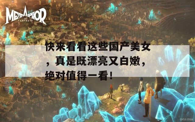 快来看看这些国产美女，真是既漂亮又白嫩，绝对值得一看！