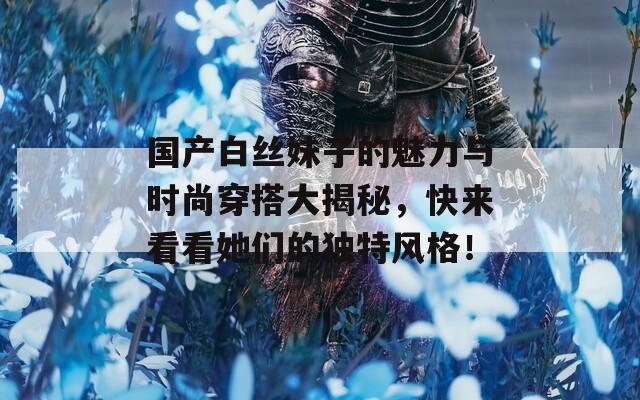 国产白丝妹子的魅力与时尚穿搭大揭秘，快来看看她们的独特风格！