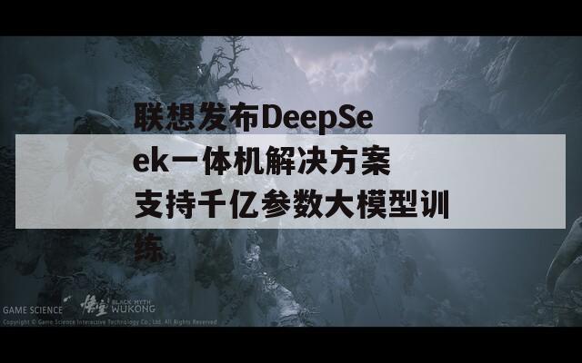 联想发布DeepSeek一体机解决方案 支持千亿参数大模型训练