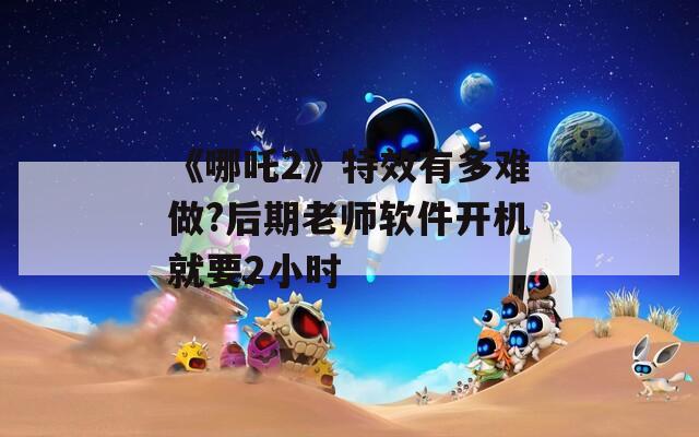《哪吒2》特效有多难做?后期老师软件开机就要2小时