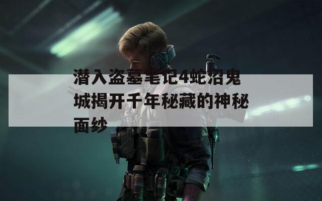 潜入盗墓笔记4蛇沼鬼城揭开千年秘藏的神秘面纱