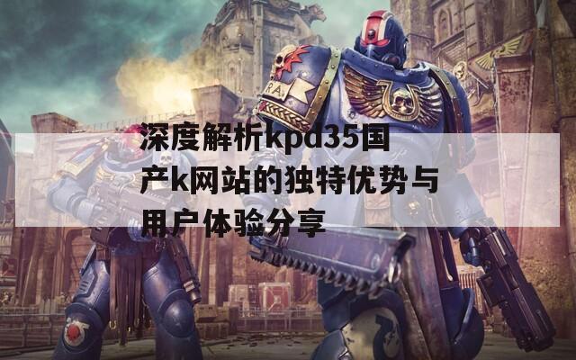 深度解析kpd35国产k网站的独特优势与用户体验分享