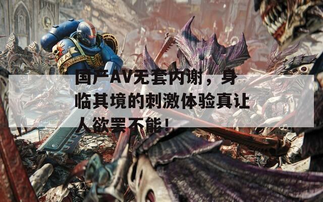国产AV无套内谢，身临其境的刺激体验真让人欲罢不能！