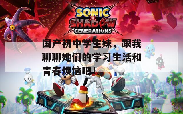 国产初中学生妹，跟我聊聊她们的学习生活和青春烦恼吧！