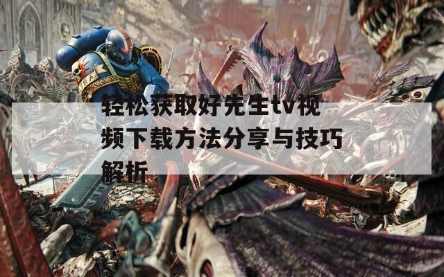 轻松获取好先生tv视频下载方法分享与技巧解析