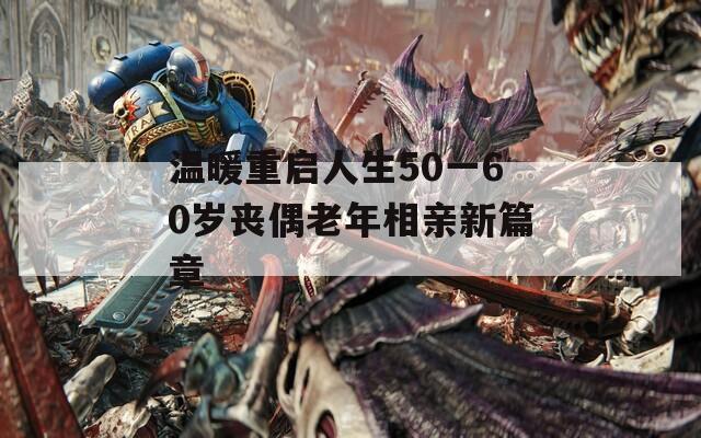 温暖重启人生50一60岁丧偶老年相亲新篇章