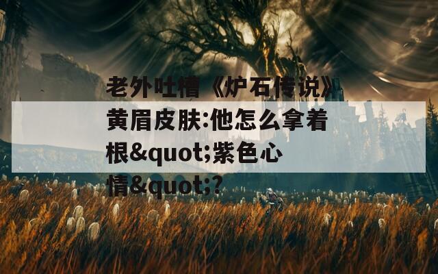老外吐槽《炉石传说》黄眉皮肤:他怎么拿着根"紫色心情"?