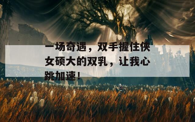 一场奇遇，双手握住侠女硕大的双乳，让我心跳加速！