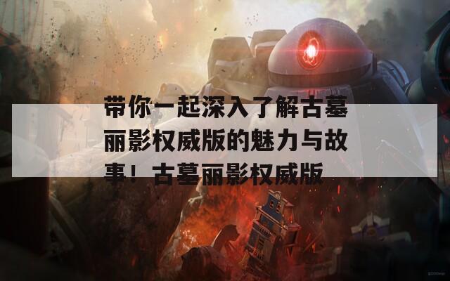 带你一起深入了解古墓丽影权威版的魅力与故事！古墓丽影权威版