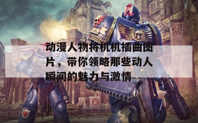 动漫人物将机机插曲图片，带你领略那些动人瞬间的魅力与激情