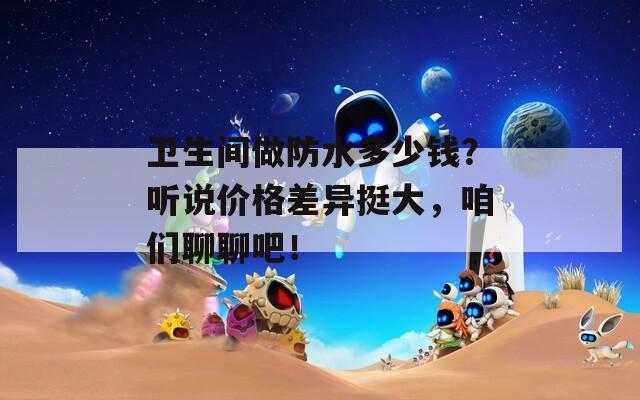 卫生间做防水多少钱？听说价格差异挺大，咱们聊聊吧！