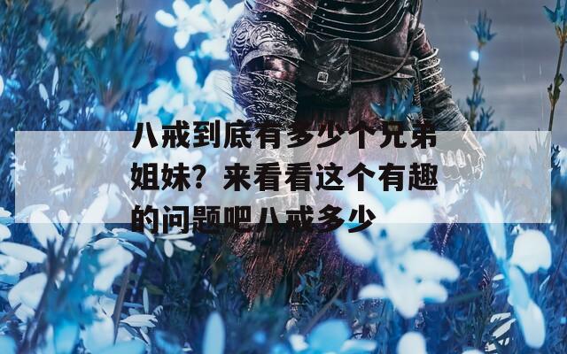八戒到底有多少个兄弟姐妹？来看看这个有趣的问题吧八戒多少