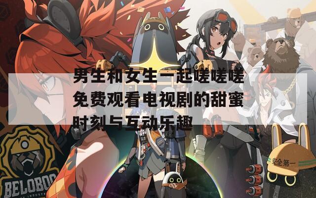 男生和女生一起嗟嗟嗟免费观看电视剧的甜蜜时刻与互动乐趣