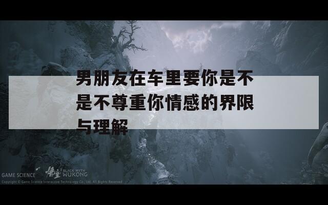 男朋友在车里要你是不是不尊重你情感的界限与理解