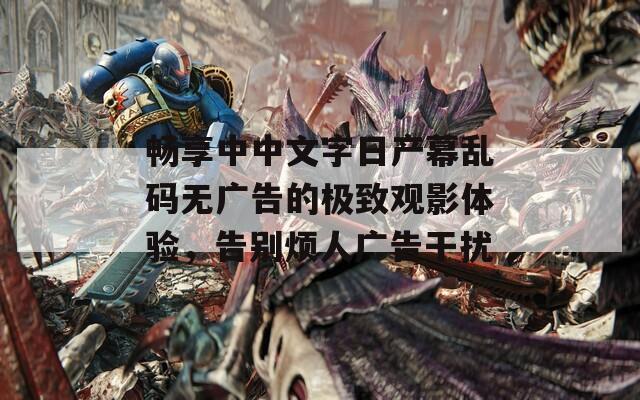 畅享中中文字日产幕乱码无广告的极致观影体验，告别烦人广告干扰