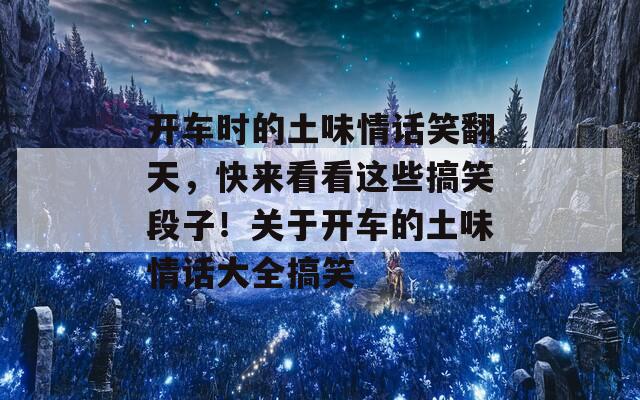 开车时的土味情话笑翻天，快来看看这些搞笑段子！关于开车的土味情话大全搞笑