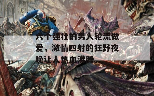 六个强壮的男人轮流做爱，激情四射的狂野夜晚让人热血沸腾。