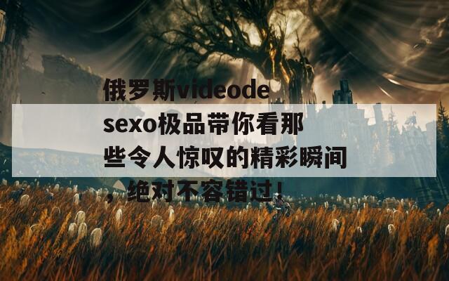 俄罗斯videodesexo极品带你看那些令人惊叹的精彩瞬间，绝对不容错过！