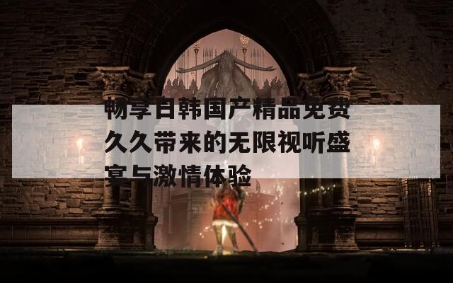 畅享日韩国产精品免费久久带来的无限视听盛宴与激情体验