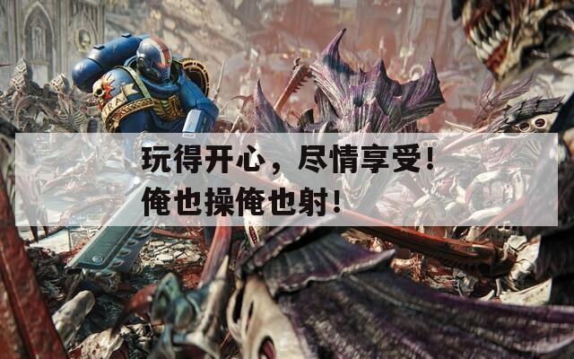 玩得开心，尽情享受！俺也操俺也射！