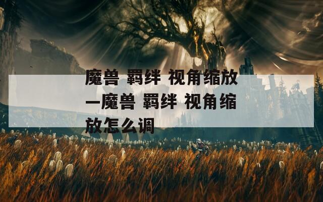 魔兽 羁绊 视角缩放—魔兽 羁绊 视角缩放怎么调