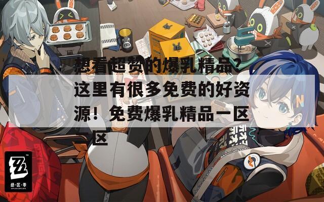 想看超赞的爆乳精品？这里有很多免费的好资源！免费爆乳精品一区二区