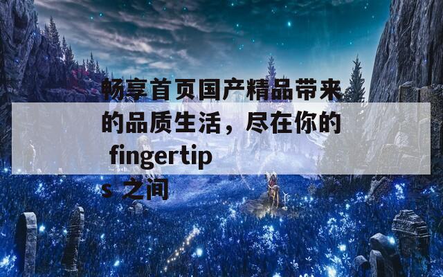 畅享首页国产精品带来的品质生活，尽在你的 fingertips 之间