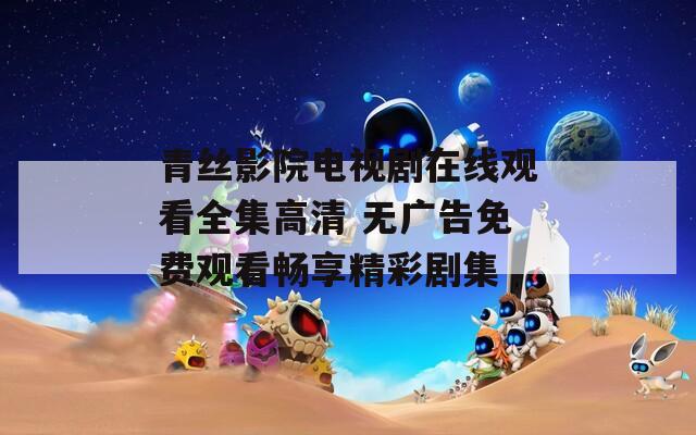 青丝影院电视剧在线观看全集高清 无广告免费观看畅享精彩剧集
