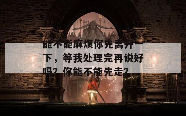 能不能麻烦你先离开一下，等我处理完再说好吗？你能不能先走？