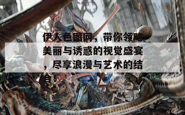 伊人色图网，带你领略美丽与诱惑的视觉盛宴，尽享浪漫与艺术的结合！