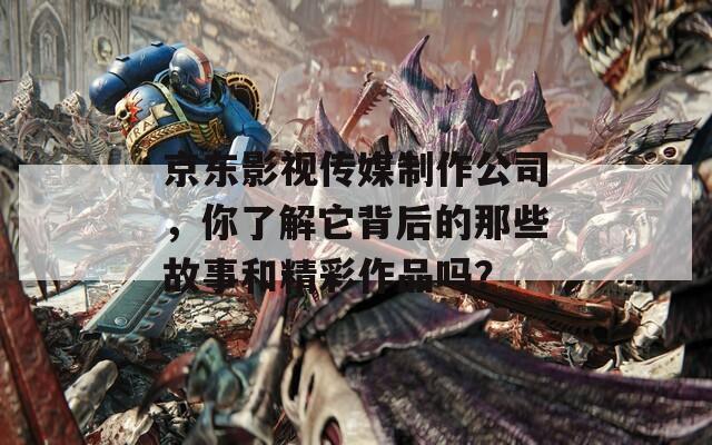 京东影视传媒制作公司，你了解它背后的那些故事和精彩作品吗？
