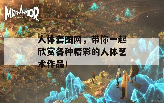 人体套图网，带你一起欣赏各种精彩的人体艺术作品！