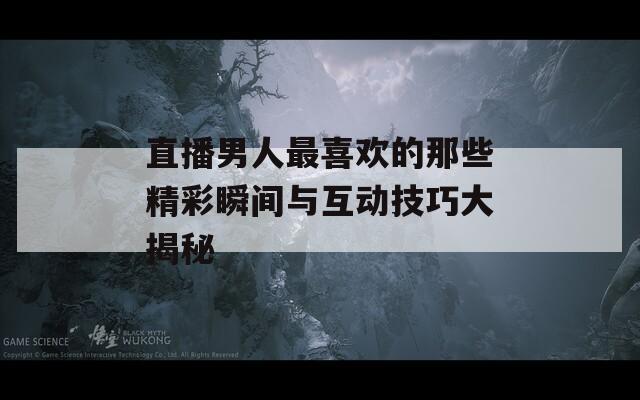 直播男人最喜欢的那些精彩瞬间与互动技巧大揭秘