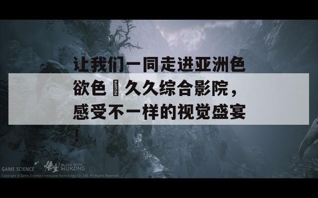 让我们一同走进亚洲色欲色卻久久综合影院，感受不一样的视觉盛宴！