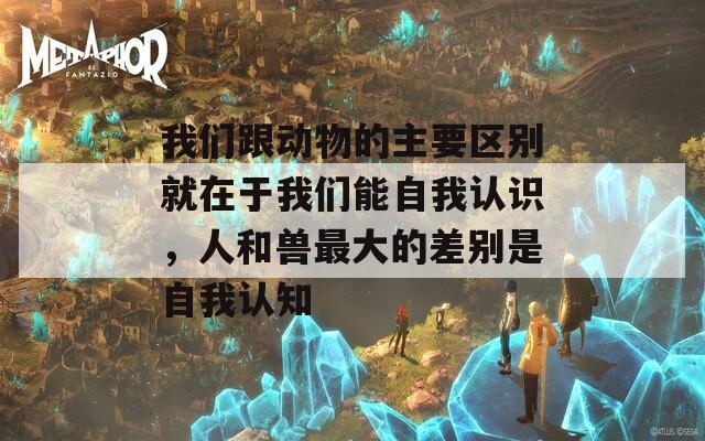 我们跟动物的主要区别就在于我们能自我认识，人和兽最大的差别是自我认知